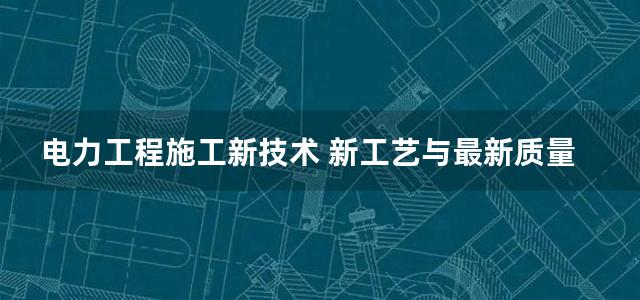 电力工程施工新技术 新工艺与最新质量检验标准实用手册